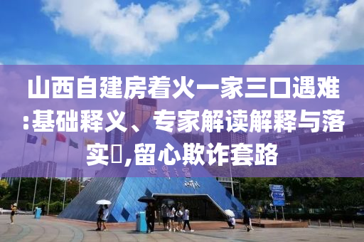 山西自建房著火一家三口遇難:基礎釋義、專家解讀解釋與落實?,留心欺詐套路