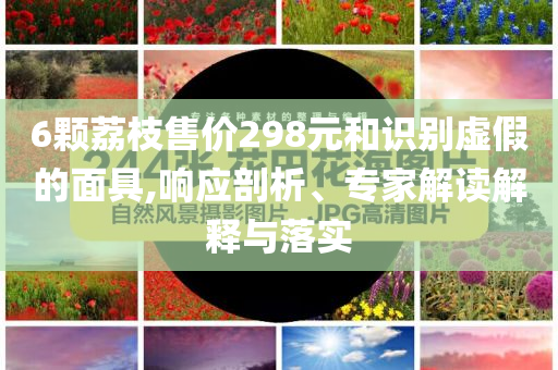 6顆荔枝售價298元和識別虛假的面具,響應剖析、專家解讀解釋與落實