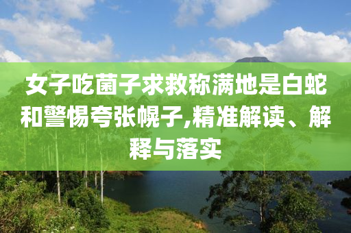 女子吃菌子求救稱(chēng)滿(mǎn)地是白蛇和警惕夸張幌子,精準(zhǔn)解讀、解釋與落實(shí)