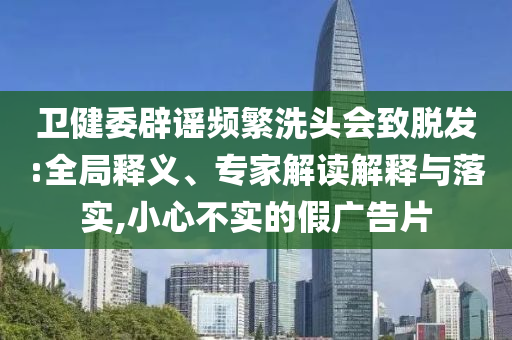 衛健委辟謠頻繁洗頭會致脫發:全局釋義、專家解讀解釋與落實,小心不實的假廣告片