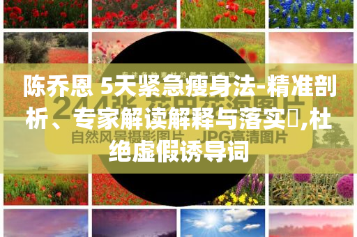陳喬恩 5天緊急瘦身法-精準(zhǔn)剖析、專家解讀解釋與落實?,杜絕虛假誘導(dǎo)詞