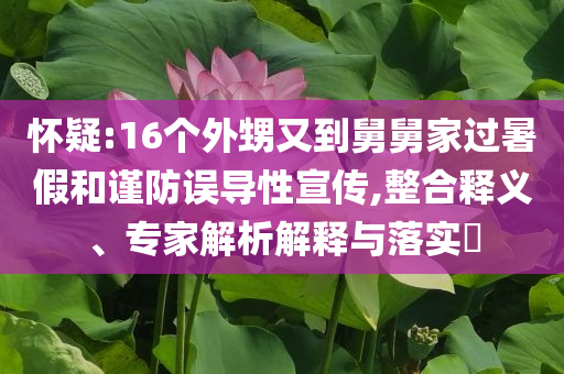 懷疑:16個外甥又到舅舅家過暑假和謹(jǐn)防誤導(dǎo)性宣傳,整合釋義、專家解析解釋與落實?