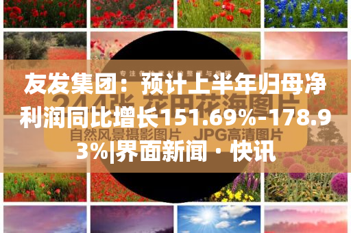 友發集團：預計上半年歸母凈利潤同比增長151.69%-178.93%|界面新聞 · 快訊