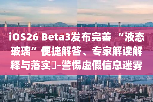 iOS26 Beta3發布完善 “液態玻璃”便捷解答、專家解讀解釋與落實?-警惕虛假信息迷霧