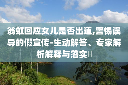 翁虹回應女兒是否出道,警惕誤導的假宣傳-生動解答、專家解析解釋與落實?