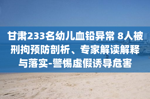 甘肅233名幼兒血鉛異常 8人被刑拘預防剖析、專家解讀解釋與落實-警惕虛假誘導危害