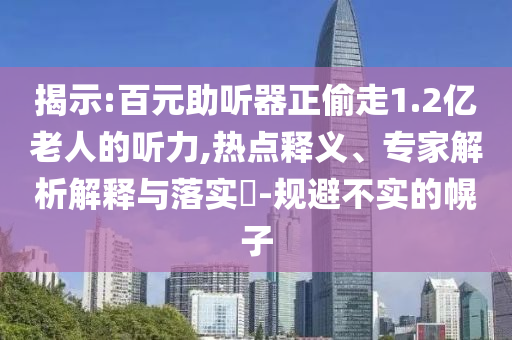 揭示:百元助聽器正偷走1.2億老人的聽力,熱點釋義、專家解析解釋與落實?-規避不實的幌子