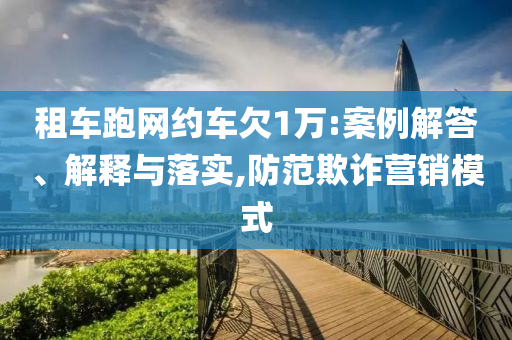 租車跑網約車欠1萬:案例解答、解釋與落實,防范欺詐營銷模式