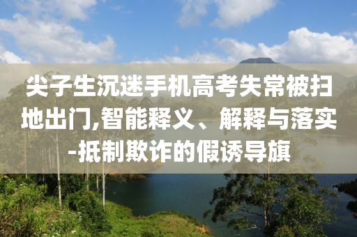 尖子生沉迷手機(jī)高考失常被掃地出門,智能釋義、解釋與落實(shí)-抵制欺詐的假誘導(dǎo)旗