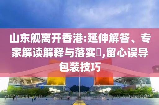 山東艦離開香港:延伸解答、專家解讀解釋與落實?,留心誤導包裝技巧
