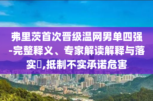 弗里茨首次晉級溫網男單四強-完整釋義、專家解讀解釋與落實?,抵制不實承諾危害