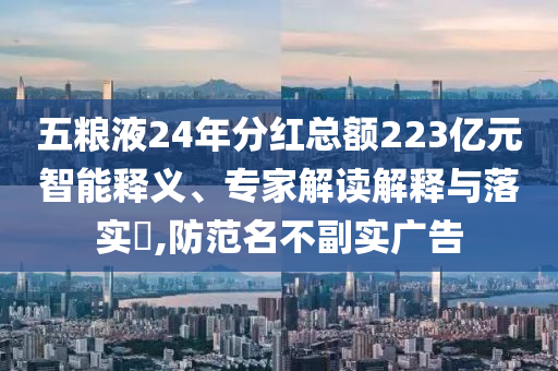 五糧液24年分紅總額223億元智能釋義、專家解讀解釋與落實?,防范名不副實廣告