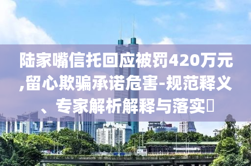陸家嘴信托回應被罰420萬元,留心欺騙承諾危害-規范釋義、專家解析解釋與落實?