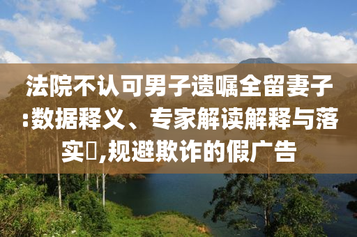 法院不認可男子遺囑全留妻子:數據釋義、專家解讀解釋與落實?,規避欺詐的假廣告