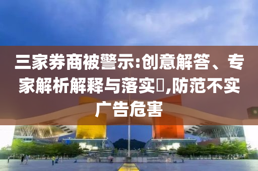 三家券商被警示:創意解答、專家解析解釋與落實?,防范不實廣告危害