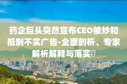 藥企巨頭突然宣布CEO被炒和抵制不實廣告-全面剖析、專家解析解釋與落實?