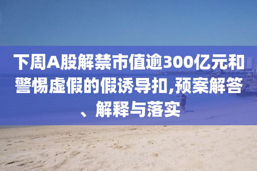 下周A股解禁市值逾300億元和警惕虛假的假誘導扣,預案解答、解釋與落實