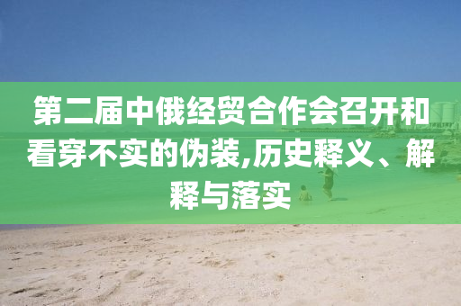 第二屆中俄經貿合作會召開和看穿不實的偽裝,歷史釋義、解釋與落實