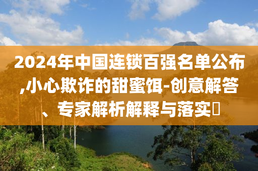 2024年中國連鎖百強名單公布,小心欺詐的甜蜜餌-創意解答、專家解析解釋與落實?