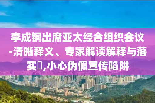李成鋼出席亞太經(jīng)合組織會(huì)議-清晰釋義、專家解讀解釋與落實(shí)?,小心偽假宣傳陷阱