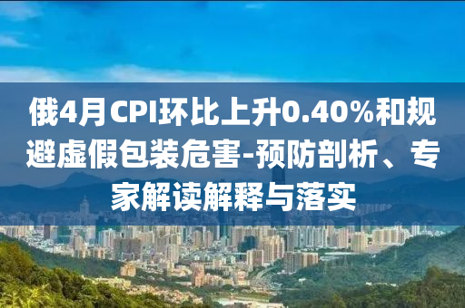俄4月CPI環(huán)比上升0.40%和規(guī)避虛假包裝危害-預(yù)防剖析、專家解讀解釋與落實(shí)