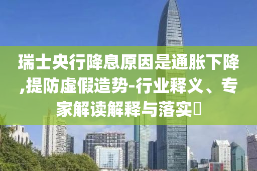瑞士央行降息原因是通脹下降,提防虛假造勢(shì)-行業(yè)釋義、專家解讀解釋與落實(shí)?