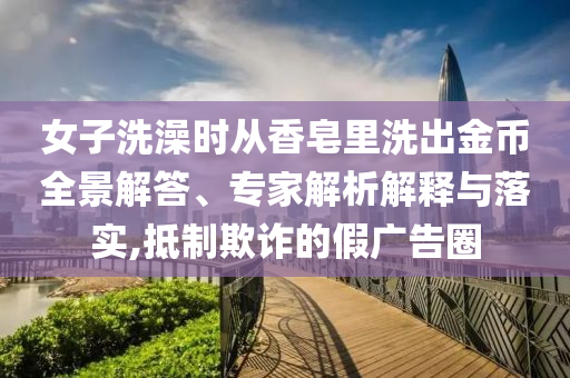 女子洗澡時從香皂里洗出金幣全景解答、專家解析解釋與落實,抵制欺詐的假廣告圈