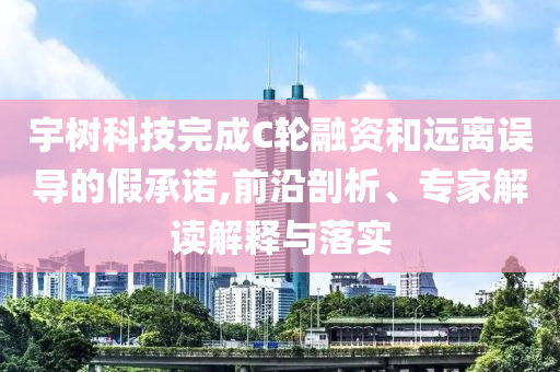 宇樹科技完成C輪融資和遠離誤導的假承諾,前沿剖析、專家解讀解釋與落實