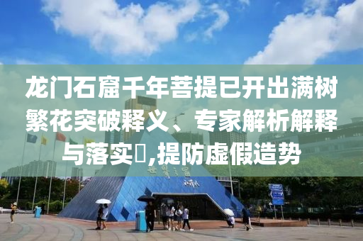 龍門石窟千年菩提已開出滿樹繁花突破釋義、專家解析解釋與落實?,提防虛假造勢
