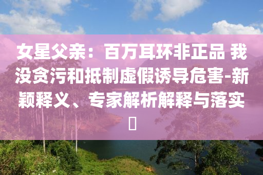 女星父親：百萬耳環非正品 我沒貪污和抵制虛假誘導危害-新穎釋義、專家解析解釋與落實?