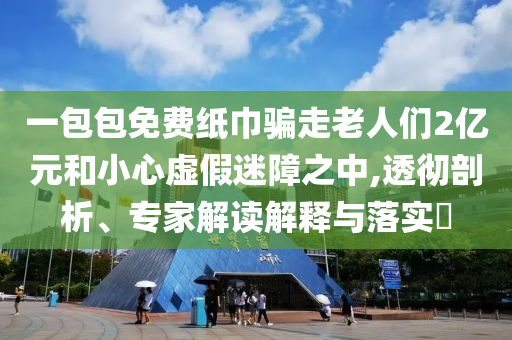 一包包免費紙巾騙走老人們2億元和小心虛假迷障之中,透徹剖析、專家解讀解釋與落實?