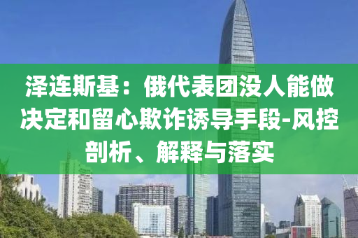澤連斯基：俄代表團(tuán)沒(méi)人能做決定和留心欺詐誘導(dǎo)手段-風(fēng)控剖析、解釋與落實(shí)
