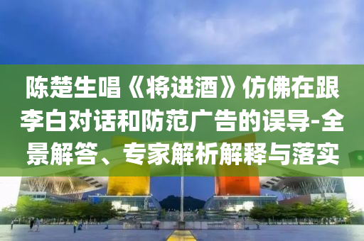 陳楚生唱《將進(jìn)酒》仿佛在跟李白對(duì)話(huà)和防范廣告的誤導(dǎo)-全景解答、專(zhuān)家解析解釋與落實(shí)