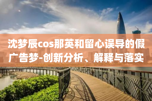 沈夢辰cos那英和留心誤導的假廣告夢-創新分析、解釋與落實