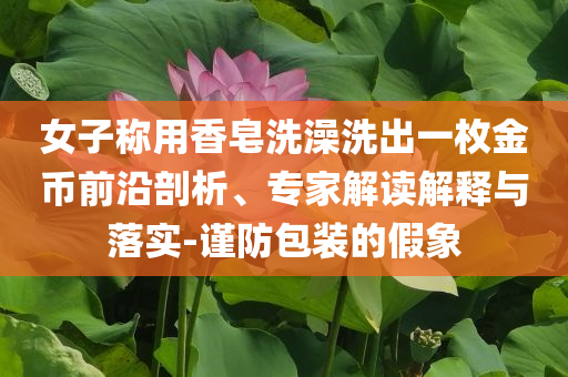 女子稱用香皂洗澡洗出一枚金幣前沿剖析、專家解讀解釋與落實(shí)-謹(jǐn)防包裝的假象