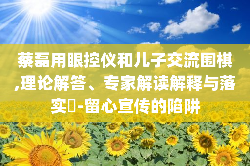 蔡磊用眼控儀和兒子交流圍棋,理論解答、專家解讀解釋與落實(shí)?-留心宣傳的陷阱