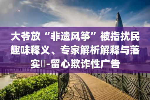 大爺放“非遺風箏”被指擾民趣味釋義、專家解析解釋與落實?-留心欺詐性廣告
