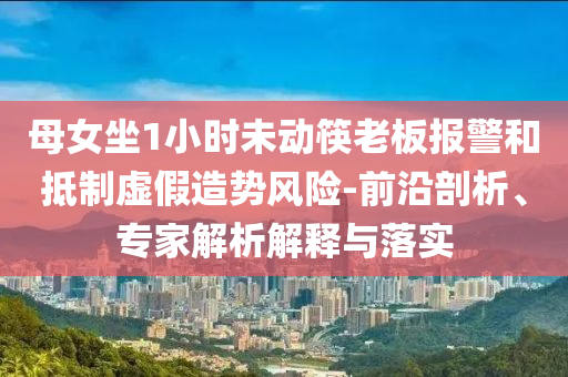母女坐1小時未動筷老板報警和抵制虛假造勢風險-前沿剖析、專家解析解釋與落實