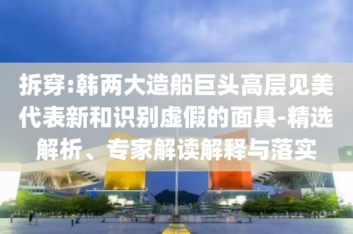 拆穿:韓兩大造船巨頭高層見美代表新和識別虛假的面具-精選解析、專家解讀解釋與落實