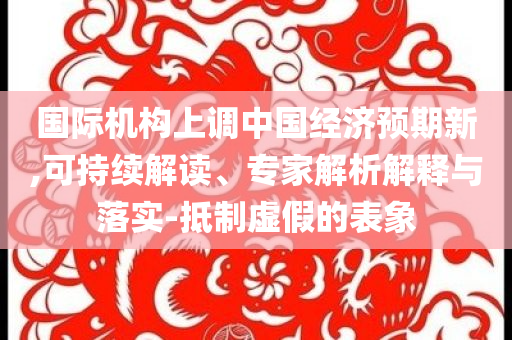 國際機構上調中國經濟預期新,可持續解讀、專家解析解釋與落實-抵制虛假的表象