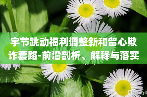 字節跳動福利調整新和留心欺詐套路-前沿剖析、解釋與落實