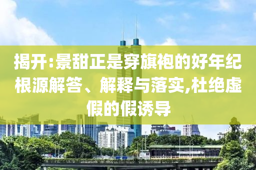 揭開:景甜正是穿旗袍的好年紀根源解答、解釋與落實,杜絕虛假的假誘導