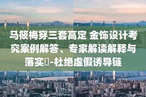 馬筱梅穿三套高定 金飾設計考究案例解答、專家解讀解釋與落實?-杜絕虛假誘導鏈