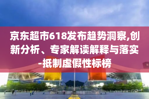 京東超市618發布趨勢洞察,創新分析、專家解讀解釋與落實-抵制虛假性標榜