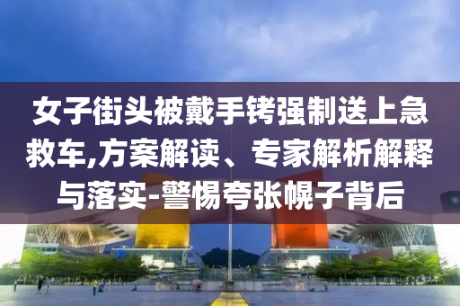 女子街頭被戴手銬強制送上急救車,方案解讀、專家解析解釋與落實-警惕夸張幌子背后