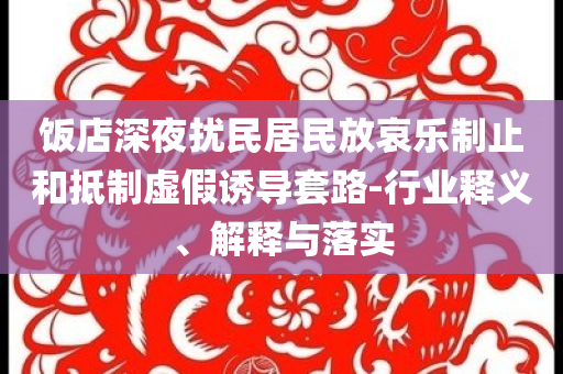 飯店深夜擾民居民放哀樂制止和抵制虛假誘導(dǎo)套路-行業(yè)釋義、解釋與落實(shí)