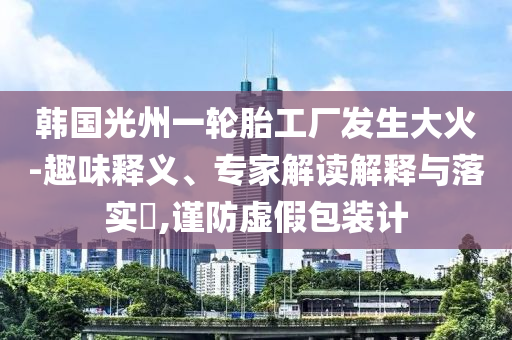 韓國光州一輪胎工廠發生大火-趣味釋義、專家解讀解釋與落實?,謹防虛假包裝計
