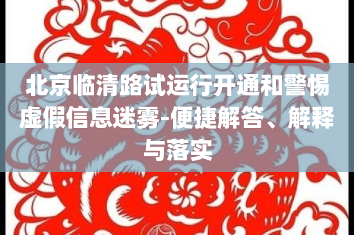 北京臨清路試運(yùn)行開(kāi)通和警惕虛假信息迷霧-便捷解答、解釋與落實(shí)