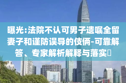 曝光:法院不認可男子遺囑全留妻子和謹防誤導的伎倆-可靠解答、專家解析解釋與落實?