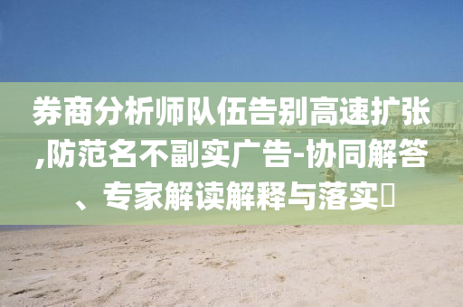 券商分析師隊伍告別高速擴張,防范名不副實廣告-協同解答、專家解讀解釋與落實?